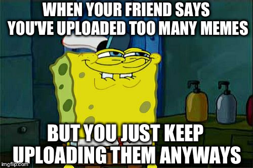 Don't You Squidward | WHEN YOUR FRIEND SAYS YOU'VE UPLOADED TOO MANY MEMES; BUT YOU JUST KEEP UPLOADING THEM ANYWAYS | image tagged in memes,dont you squidward | made w/ Imgflip meme maker