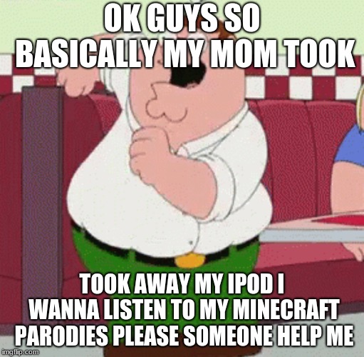 This is so epic | OK GUYS SO BASICALLY MY MOM TOOK; TOOK AWAY MY IPOD I WANNA LISTEN TO MY MINECRAFT PARODIES PLEASE SOMEONE HELP ME | image tagged in peter griffin,dank memes,autism,minecraft,epic,libtards | made w/ Imgflip meme maker
