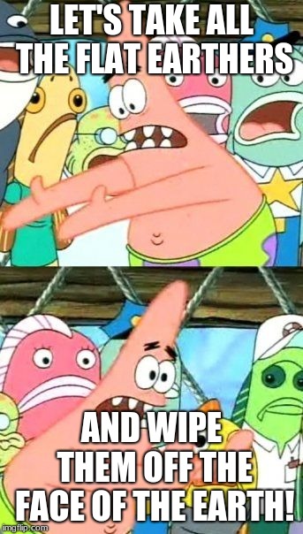 Put It Somewhere Else Patrick Meme | LET'S TAKE ALL THE FLAT EARTHERS; AND WIPE THEM OFF THE FACE OF THE EARTH! | image tagged in memes,put it somewhere else patrick | made w/ Imgflip meme maker