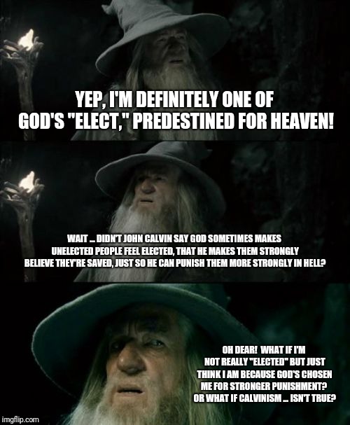 Confused Gandalf Meme | YEP, I'M DEFINITELY ONE OF GOD'S "ELECT," PREDESTINED FOR HEAVEN! WAIT ... DIDN'T JOHN CALVIN SAY GOD SOMETIMES MAKES UNELECTED PEOPLE FEEL ELECTED, THAT HE MAKES THEM STRONGLY BELIEVE THEY'RE SAVED, JUST SO HE CAN PUNISH THEM MORE STRONGLY IN HELL? OH DEAR!  WHAT IF I'M NOT REALLY "ELECTED" BUT JUST THINK I AM BECAUSE GOD'S CHOSEN ME FOR STRONGER PUNISHMENT?  OR WHAT IF CALVINISM ... ISN'T TRUE? | image tagged in memes,confused gandalf | made w/ Imgflip meme maker