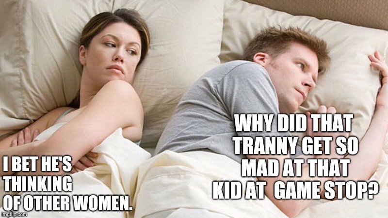 I bet he's thinking of other woman  | WHY DID THAT TRANNY GET SO MAD AT THAT KID AT 
GAME STOP? I BET HE'S THINKING OF OTHER WOMEN. | image tagged in i bet he's thinking of other woman | made w/ Imgflip meme maker
