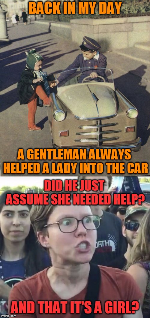 I was told that ''THE POLITICS SECTION IN IMGFLIP; IS MORE FUN THAN THE FUN SECTION'' ? | BACK IN MY DAY; A GENTLEMAN ALWAYS HELPED A LADY INTO THE CAR; DID HE JUST ASSUME SHE NEEDED HELP? AND THAT IT'S A GIRL? | image tagged in memes,triggered feminist,back in my day,triggered liberal,respecting woman,lets try this section | made w/ Imgflip meme maker