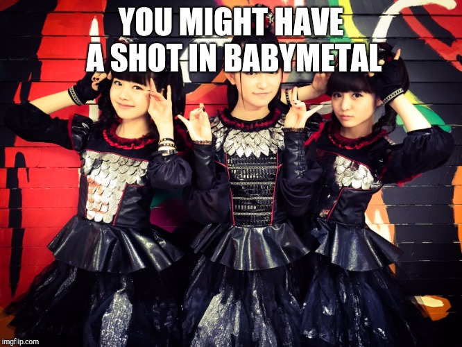 Babymetal | YOU MIGHT HAVE A SHOT IN BABYMETAL | image tagged in babymetal | made w/ Imgflip meme maker