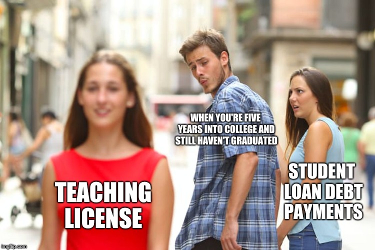 Distracted Boyfriend Meme | WHEN YOU'RE FIVE YEARS INTO COLLEGE AND STILL HAVEN'T GRADUATED; STUDENT LOAN DEBT PAYMENTS; TEACHING LICENSE | image tagged in memes,distracted boyfriend | made w/ Imgflip meme maker