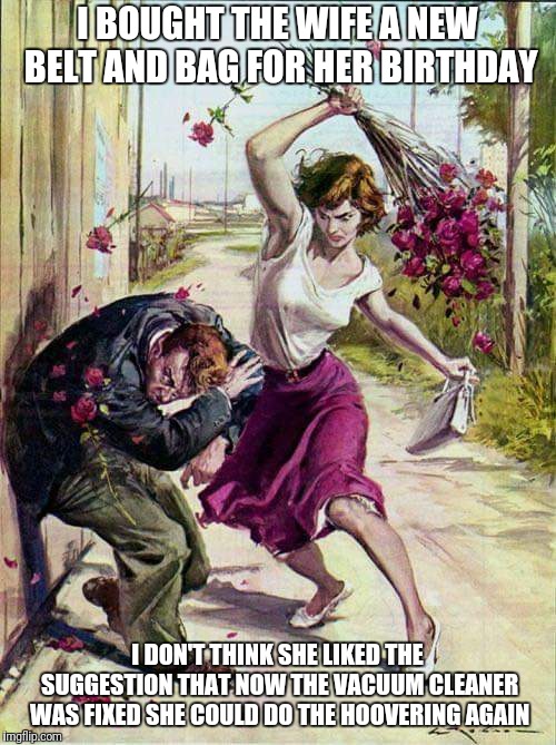 Bad life choices | I BOUGHT THE WIFE A NEW BELT AND BAG FOR HER BIRTHDAY; I DON'T THINK SHE LIKED THE SUGGESTION THAT NOW THE VACUUM CLEANER WAS FIXED SHE COULD DO THE HOOVERING AGAIN | image tagged in beaten with roses,memes,funny,misogyny | made w/ Imgflip meme maker