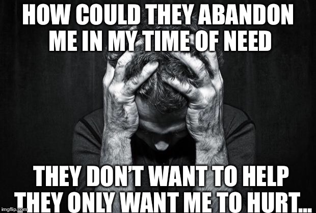 Depression | HOW COULD THEY ABANDON ME IN MY TIME OF NEED; THEY DON’T WANT TO HELP THEY ONLY WANT ME TO HURT... | image tagged in depression | made w/ Imgflip meme maker