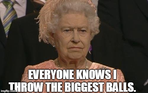 Queen Elizabeth London Olympics Not Amused | EVERYONE KNOWS I THROW THE BIGGEST BALLS. | image tagged in queen elizabeth london olympics not amused | made w/ Imgflip meme maker