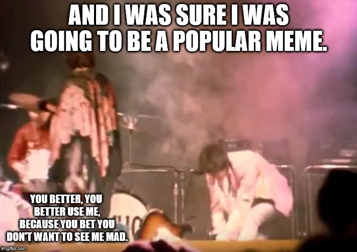 Pete Townshend Guitar Smash | AND I WAS SURE I WAS GOING TO BE A POPULAR MEME. YOU BETTER, YOU BETTER USE ME, BECAUSE YOU BET YOU DON'T WANT TO SEE ME MAD. | image tagged in pete townshend guitar smash | made w/ Imgflip meme maker
