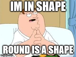 peter griffin go on | IM IN SHAPE; ROUND IS A SHAPE | image tagged in peter griffin go on | made w/ Imgflip meme maker