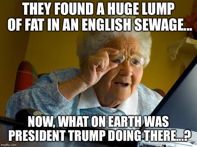 Grandma Finds The Internet Meme | THEY FOUND A HUGE LUMP OF FAT IN AN ENGLISH SEWAGE... NOW, WHAT ON EARTH WAS PRESIDENT TRUMP DOING THERE...? | image tagged in memes,grandma finds the internet | made w/ Imgflip meme maker