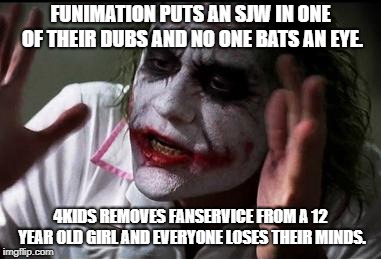Anime Fans are Crazy | FUNIMATION PUTS AN SJW IN ONE OF THEIR DUBS AND NO ONE BATS AN EYE. 4KIDS REMOVES FANSERVICE FROM A 12 YEAR OLD GIRL AND EVERYONE LOSES THEIR MINDS. | image tagged in everyone loses their minds | made w/ Imgflip meme maker