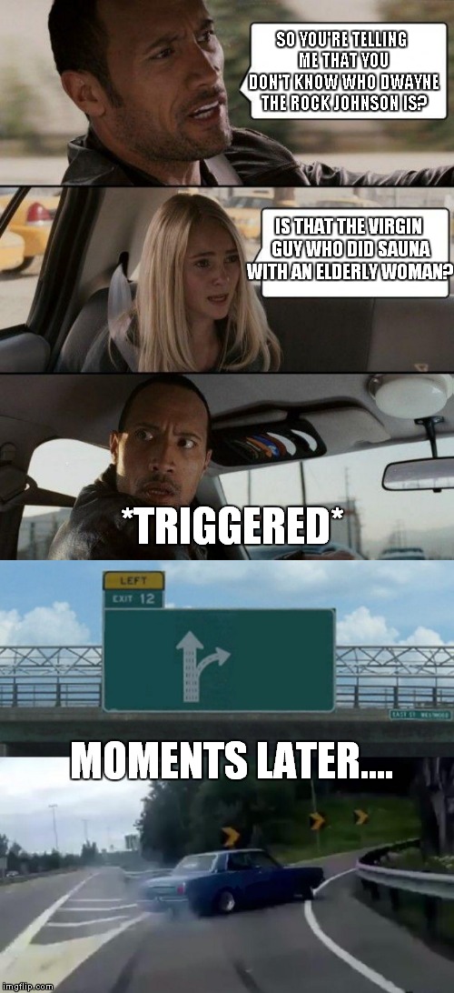 SO YOU'RE TELLING ME THAT YOU DON'T KNOW WHO DWAYNE THE ROCK JOHNSON IS? IS THAT THE VIRGIN GUY WHO DID SAUNA WITH AN ELDERLY WOMAN? *TRIGGERED*; MOMENTS LATER.... | image tagged in memes,the rock driving,left exit 12 off ramp | made w/ Imgflip meme maker