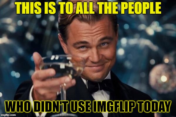 Leonardo Dicaprio Cheers Meme | THIS IS TO ALL THE PEOPLE; WHO DIDN'T USE IMGFLIP TODAY | image tagged in memes,leonardo dicaprio cheers | made w/ Imgflip meme maker