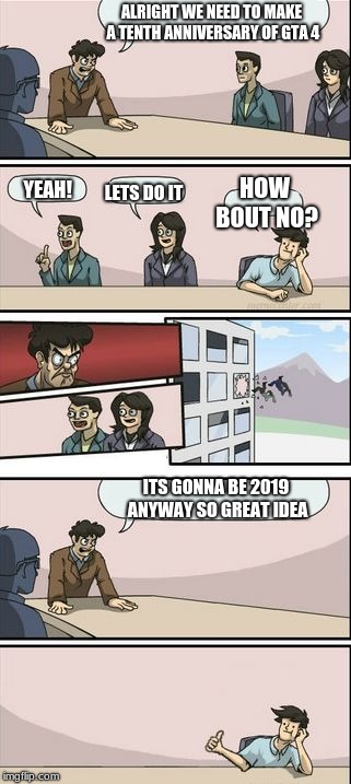 Boardroom Meeting Sugg 2 | ALRIGHT WE NEED TO MAKE A TENTH ANNIVERSARY OF GTA 4; LETS DO IT; YEAH! HOW BOUT NO? ITS GONNA BE 2019 ANYWAY SO GREAT IDEA | image tagged in boardroom meeting sugg 2 | made w/ Imgflip meme maker