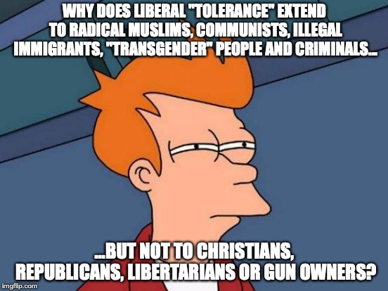 Just sayin'.... | WHY DOES LIBERAL "TOLERANCE" EXTEND TO RADICAL MUSLIMS, COMMUNISTS, ILLEGAL IMMIGRANTS, "TRANSGENDER" PEOPLE AND CRIMINALS... ...BUT NOT TO CHRISTIANS, REPUBLICANS, LIBERTARIANS OR GUN OWNERS? | image tagged in memes,futurama fry,politics,liberals,intolerance,hypocrisy | made w/ Imgflip meme maker