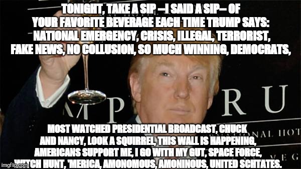 Donald Trump Cheers | TONIGHT, TAKE A SIP --I SAID A SIP-- OF YOUR FAVORITE BEVERAGE EACH TIME TRUMP SAYS:  NATIONAL EMERGENCY, CRISIS, ILLEGAL, TERRORIST, FAKE NEWS, NO COLLUSION, SO MUCH WINNING, DEMOCRATS, MOST WATCHED PRESIDENTIAL BROADCAST, CHUCK AND NANCY, LOOK A SQUIRREL, THIS WALL IS HAPPENING, AMERICANS SUPPORT ME, I GO WITH MY GUT, SPACE FORCE, WITCH HUNT, 'MERICA, AMONOMOUS, AMONINOUS, UNITED SCHTATES. TONIGHT, TAKE A SIP --I SAID A SIP-- OF YOUR FAVORITE BEVERAGE EACH TIME TRUMP SAYS:   NATIONAL EMERGENCY, CRISIS, ILLEGAL, TERRORISTS, FAKE NEWS, NO COLLUSION, SO MUCH WINNING, DEMOCRATS | image tagged in donald trump cheers | made w/ Imgflip meme maker