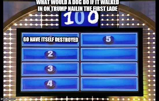 family feud | WHAT WOULD A DOG DO IF IT WALKED IN ON TRUMP NAILIN THE FIRST LADE; GO HAVE ITSELF DESTROYED | image tagged in family feud | made w/ Imgflip meme maker