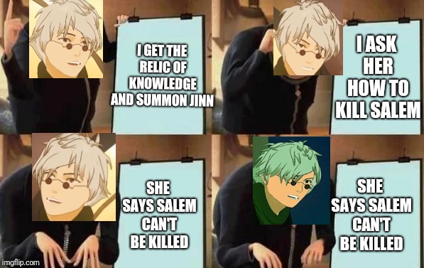 Ozpin's Plan | I GET THE RELIC OF KNOWLEDGE AND SUMMON JINN; I ASK HER HOW TO KILL SALEM; SHE SAYS SALEM CAN'T BE KILLED; SHE SAYS SALEM CAN'T BE KILLED | image tagged in gru's plan,rwby,ozpin,fnki | made w/ Imgflip meme maker