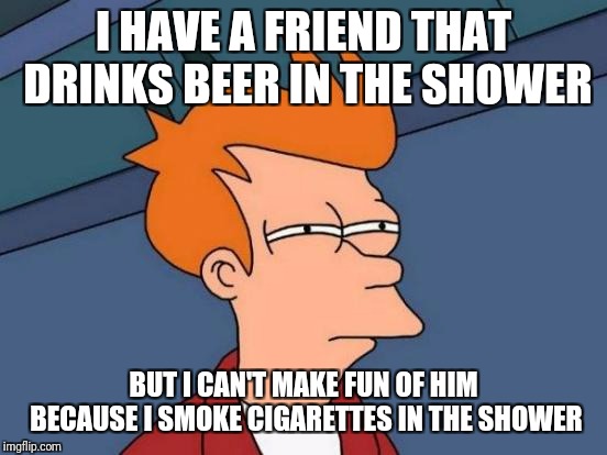 Futurama Fry | I HAVE A FRIEND THAT DRINKS BEER IN THE SHOWER; BUT I CAN'T MAKE FUN OF HIM BECAUSE I SMOKE CIGARETTES IN THE SHOWER | image tagged in memes,futurama fry | made w/ Imgflip meme maker