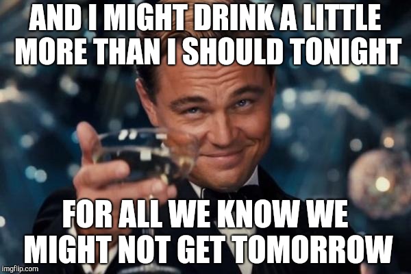 Leonardo Dicaprio Cheers Meme | AND I MIGHT DRINK A LITTLE MORE THAN I SHOULD TONIGHT FOR ALL WE KNOW WE MIGHT NOT GET TOMORROW | image tagged in memes,leonardo dicaprio cheers | made w/ Imgflip meme maker