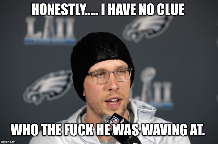 Nick Foles | HONESTLY..... I HAVE NO CLUE; WHO THE FUCK HE WAS WAVING AT. | image tagged in nick foles | made w/ Imgflip meme maker