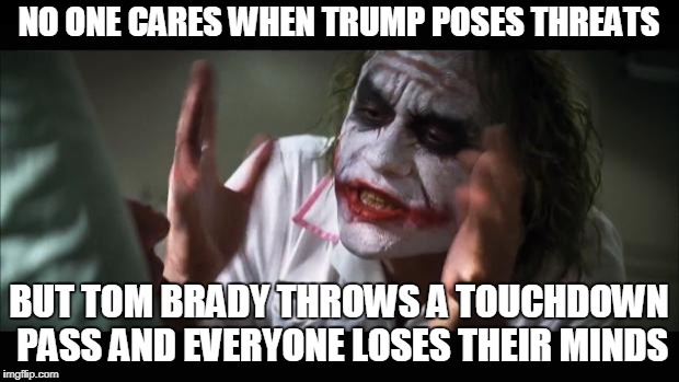And everybody loses their minds | NO ONE CARES WHEN TRUMP POSES THREATS; BUT TOM BRADY THROWS A TOUCHDOWN PASS AND EVERYONE LOSES THEIR MINDS | image tagged in memes,and everybody loses their minds | made w/ Imgflip meme maker