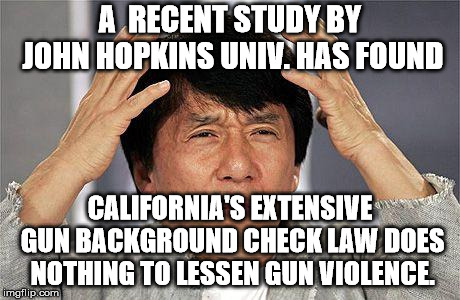 Background checks are ineffective because the states don't report everything to the NCIS. | A  RECENT STUDY BY JOHN HOPKINS UNIV. HAS FOUND; CALIFORNIA'S EXTENSIVE GUN BACKGROUND CHECK LAW DOES NOTHING TO LESSEN GUN VIOLENCE. | image tagged in jackie chan what the | made w/ Imgflip meme maker