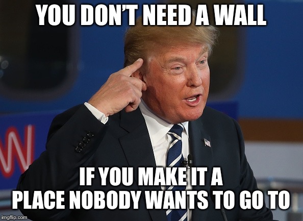 Trump Thinking | YOU DON’T NEED A WALL; IF YOU MAKE IT A PLACE NOBODY WANTS TO GO TO | image tagged in trump thinking | made w/ Imgflip meme maker