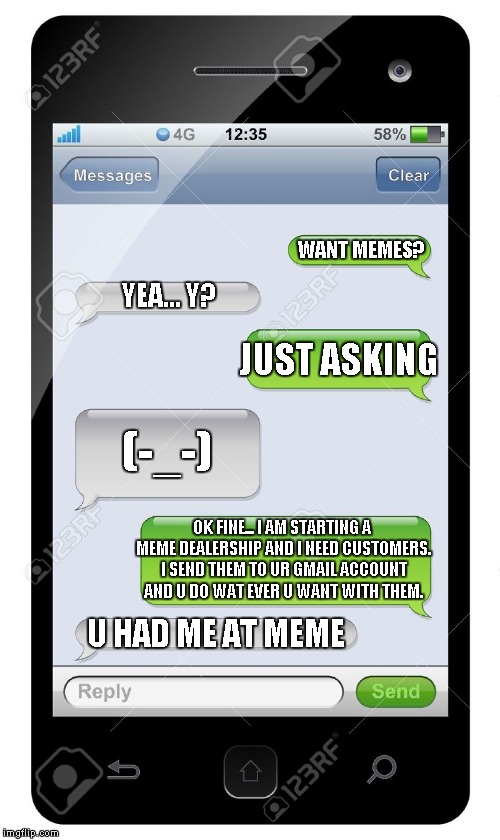 Blank text conversation | WANT MEMES? YEA... Y? JUST ASKING; (-_-); OK FINE... I AM STARTING A MEME DEALERSHIP AND I NEED CUSTOMERS. I SEND THEM TO UR GMAIL ACCOUNT AND U DO WAT EVER U WANT WITH THEM. U HAD ME AT MEME | image tagged in blank text conversation | made w/ Imgflip meme maker