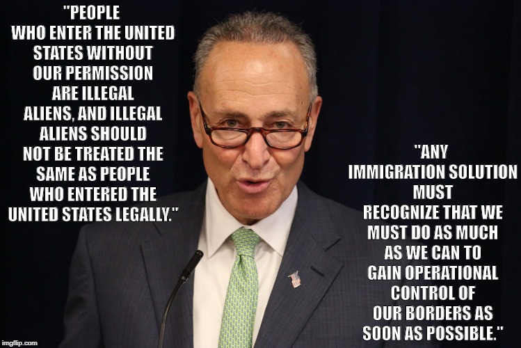 "ANY IMMIGRATION SOLUTION MUST RECOGNIZE THAT WE MUST DO AS MUCH AS WE CAN TO GAIN OPERATIONAL CONTROL OF OUR BORDERS AS SOON AS POSSIBLE."; "PEOPLE WHO ENTER THE UNITED STATES WITHOUT OUR PERMISSION ARE ILLEGAL ALIENS, AND ILLEGAL ALIENS SHOULD NOT BE TREATED THE SAME AS PEOPLE WHO ENTERED THE UNITED STATES LEGALLY." | image tagged in chuck schumer | made w/ Imgflip meme maker