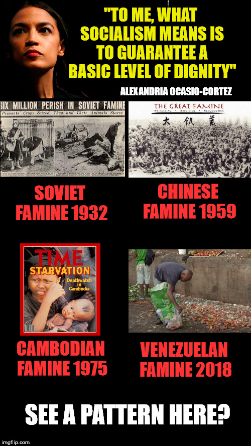 it's not that socialism doen't work, it's that socialism is evil. | "TO ME, WHAT SOCIALISM MEANS IS TO GUARANTEE A BASIC LEVEL OF DIGNITY"; ALEXANDRIA OCASIO-CORTEZ; CHINESE FAMINE 1959; SOVIET FAMINE 1932; CAMBODIAN FAMINE 1975; VENEZUELAN FAMINE 2018; SEE A PATTERN HERE? | image tagged in blank black,aoc,famine | made w/ Imgflip meme maker