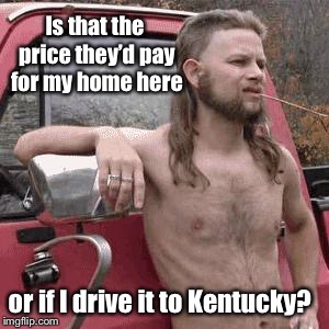 almost redneck | Is that the price they’d pay for my home here or if I drive it to Kentucky? | image tagged in almost redneck | made w/ Imgflip meme maker