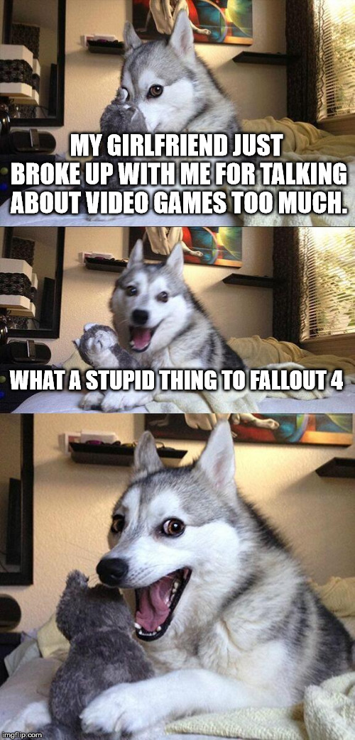 Bad Pun Dog Meme | MY GIRLFRIEND JUST BROKE UP WITH ME FOR TALKING ABOUT VIDEO GAMES TOO MUCH. WHAT A STUPID THING TO FALLOUT 4 | image tagged in memes,bad pun dog | made w/ Imgflip meme maker