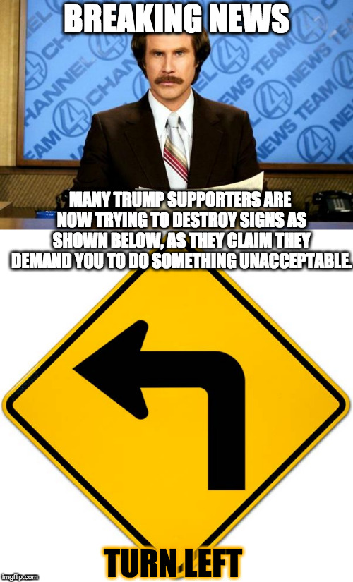 Turn left | BREAKING NEWS; MANY TRUMP SUPPORTERS ARE NOW TRYING TO DESTROY SIGNS AS SHOWN BELOW, AS THEY CLAIM THEY DEMAND YOU TO DO SOMETHING UNACCEPTABLE. TURN LEFT | image tagged in breaking news,turn left | made w/ Imgflip meme maker
