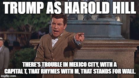 TRUMP AS HAROLD HILL; THERE'S TROUBLE IN MEXICO CITY, WITH A CAPITAL T, THAT RHYMES WITH M, THAT STANDS FOR WALL. | image tagged in donald trump | made w/ Imgflip meme maker