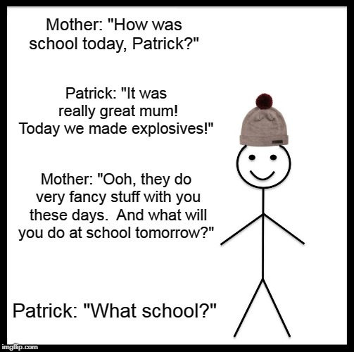 Be Like Bill Meme | Mother: "How was school today, Patrick?"; Patrick: "It was really great mum! Today we made explosives!"; Mother: "Ooh, they do very fancy stuff with you these days. 
And what will you do at school tomorrow?"; Patrick: "What school?" | image tagged in memes,be like bill | made w/ Imgflip meme maker