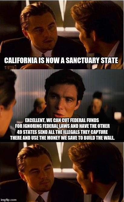 California will pay for border wall | CALIFORNIA IS NOW A SANCTUARY STATE; EXCELLENT, WE CAN CUT FEDERAL FUNDS FOR IGNORING FEDERAL LAWS AND HAVE THE OTHER 49 STATES SEND ALL THE ILLEGALS THEY CAPTURE THERE AND USE THE MONEY WE SAVE TO BUILD THE WALL. | image tagged in memes,inception,build the wall,no wall no vote,comifornia | made w/ Imgflip meme maker