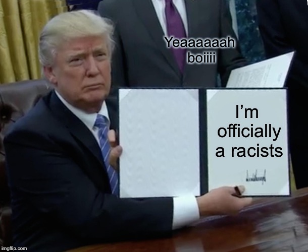 Trump Bill Signing Meme | Yeaaaaaah boiiii; I’m officially a racists | image tagged in memes,trump bill signing | made w/ Imgflip meme maker