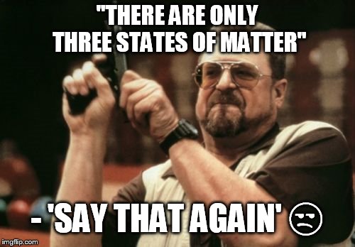 Am I The Only One Around Here Meme | "THERE ARE ONLY THREE STATES OF MATTER"; - 'SAY THAT AGAIN' 😒 | image tagged in memes,am i the only one around here | made w/ Imgflip meme maker
