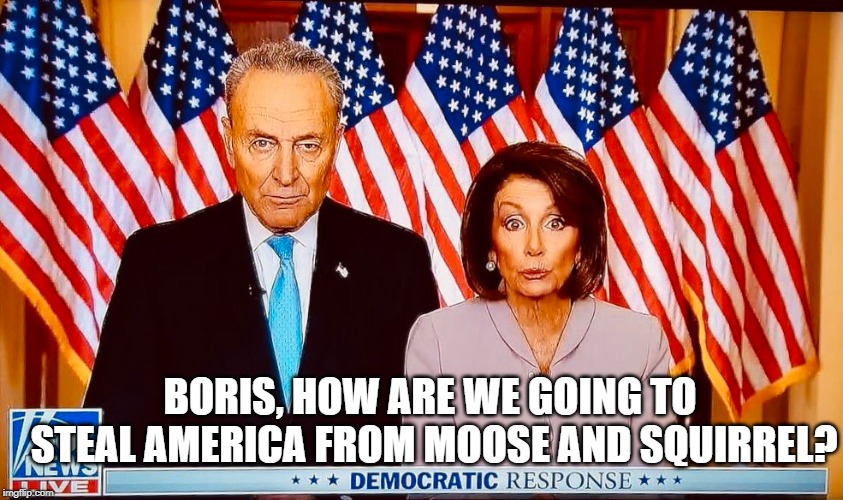 Applying for jobs at ushers because they have experience: they've been in the dark most of their lives! | BORIS, HOW ARE WE GOING TO STEAL AMERICA FROM MOOSE AND SQUIRREL? | image tagged in pelosi,schumer,trump,bullwinkle,rocky,squirrel | made w/ Imgflip meme maker