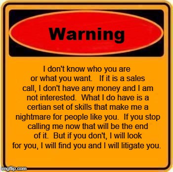 Stop calling me  | I don't know who you are or what you want.   If it is a sales call, I don't have any money and I am not interested.  What I do have is a certian set of skills that make me a nightmare for people like you.  If you stop calling me now that will be the end of it.  But if you don't, I will look for you, I will find you and I will litigate you. | image tagged in memes,warning sign | made w/ Imgflip meme maker