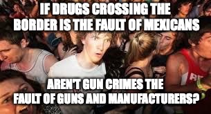 suddenly clear clarence |  IF DRUGS CROSSING THE BORDER IS THE FAULT OF MEXICANS; AREN'T GUN CRIMES THE FAULT OF GUNS AND MANUFACTURERS? | image tagged in suddenly clear clarence | made w/ Imgflip meme maker