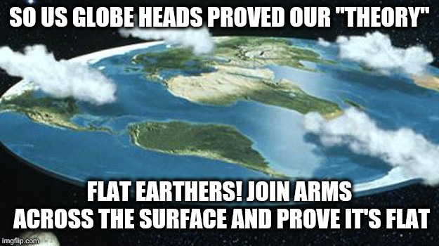 we need to convince flat earthers 9-11 never happened | SO US GLOBE HEADS PROVED OUR "THEORY"; FLAT EARTHERS! JOIN ARMS ACROSS THE SURFACE AND PROVE IT'S FLAT | image tagged in we need to convince flat earthers 9-11 never happened | made w/ Imgflip meme maker