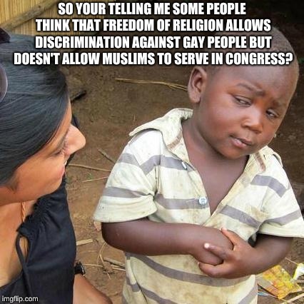 Third World Skeptical Kid Meme | SO YOUR TELLING ME SOME PEOPLE THINK THAT FREEDOM OF RELIGION ALLOWS DISCRIMINATION AGAINST GAY PEOPLE BUT DOESN'T ALLOW MUSLIMS TO SERVE IN CONGRESS? | image tagged in memes,third world skeptical kid | made w/ Imgflip meme maker