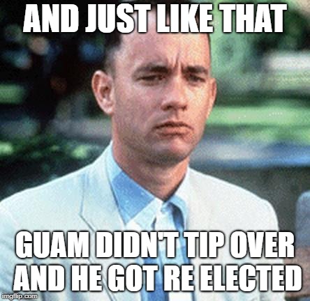 forrest gump | AND JUST LIKE THAT; GUAM DIDN'T TIP OVER AND HE GOT RE ELECTED | image tagged in forrest gump | made w/ Imgflip meme maker