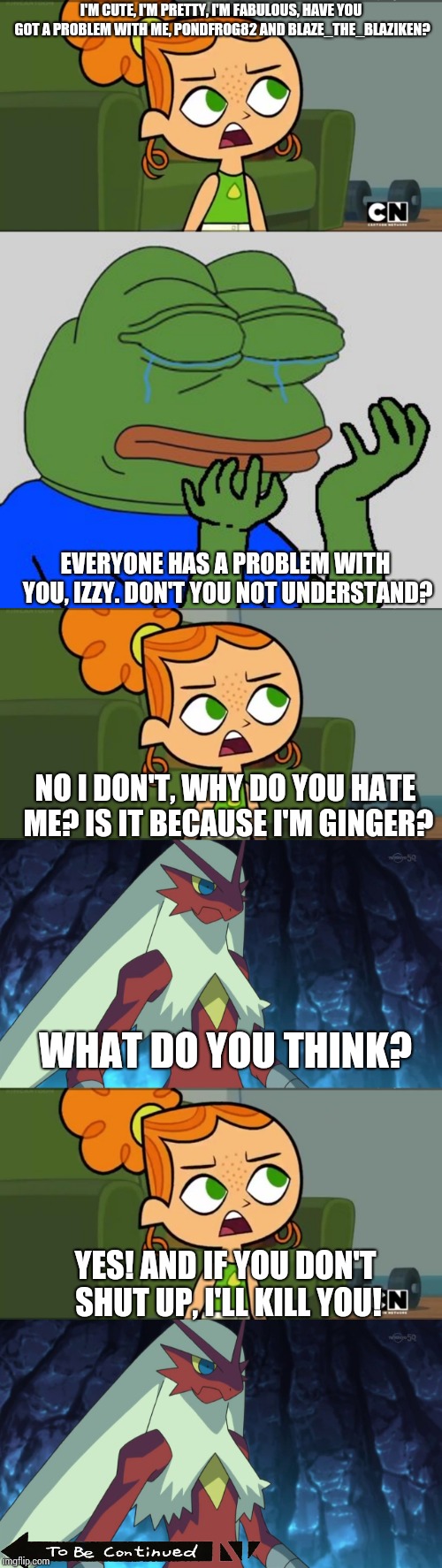 Who will win the fight, me or Izzy? Let's find out soon. | I'M CUTE, I'M PRETTY, I'M FABULOUS, HAVE YOU GOT A PROBLEM WITH ME, PONDFROG82 AND BLAZE_THE_BLAZIKEN? EVERYONE HAS A PROBLEM WITH YOU, IZZY. DON'T YOU NOT UNDERSTAND? NO I DON'T, WHY DO YOU HATE ME? IS IT BECAUSE I'M GINGER? WHAT DO YOU THINK? YES! AND IF YOU DON'T SHUT UP, I'LL KILL YOU! | image tagged in how was i supposed to know izzy,blaze_the_blaziken | made w/ Imgflip meme maker