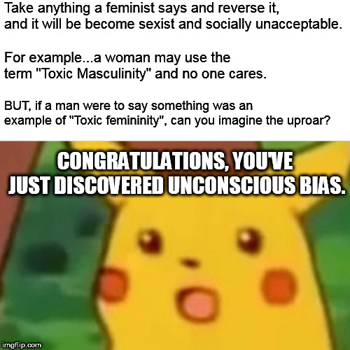 #Truth. Warning: This meme will generate pro-feminist, anti-male troll comments below. Read at your own risk. | Take anything a feminist says and reverse it, and it will be become sexist and socially unacceptable. For example...a woman may use the term "Toxic Masculinity" and no one cares. BUT, if a man were to say something was an example of "Toxic femininity", can you imagine the uproar? CONGRATULATIONS, YOU'VE JUST DISCOVERED UNCONSCIOUS BIAS. | image tagged in memes,surprised pikachu,youcanthandlethetruth,feminist,truth | made w/ Imgflip meme maker
