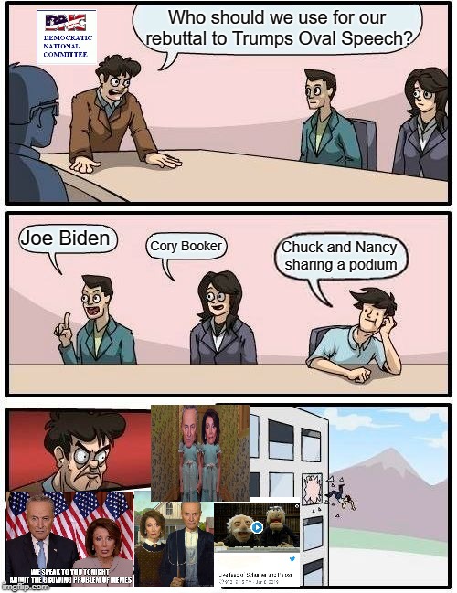 Boardroom Meeting Suggestion | Who should we use for our rebuttal to Trumps Oval Speech? Joe Biden; Cory Booker; Chuck and Nancy sharing a podium | image tagged in memes,boardroom meeting suggestion | made w/ Imgflip meme maker