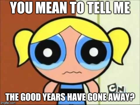 Heck no I'm not celebrating the awful years | YOU MEAN TO TELL ME; THE GOOD YEARS HAVE GONE AWAY? | image tagged in bubbles crying,new year,2019 | made w/ Imgflip meme maker