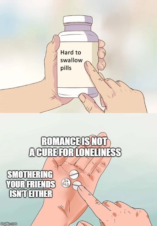 Hard To Swallow Pills Meme | ROMANCE IS NOT A CURE FOR LONELINESS; SMOTHERING YOUR FRIENDS ISN'T EITHER | image tagged in memes,hard to swallow pills | made w/ Imgflip meme maker